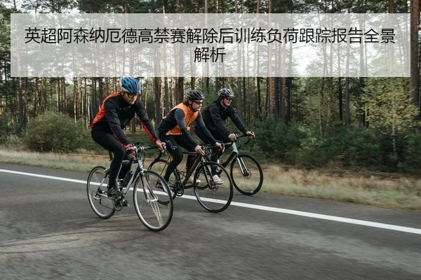 英超阿森纳厄德高禁赛解除后训练负荷跟踪报告全景解析